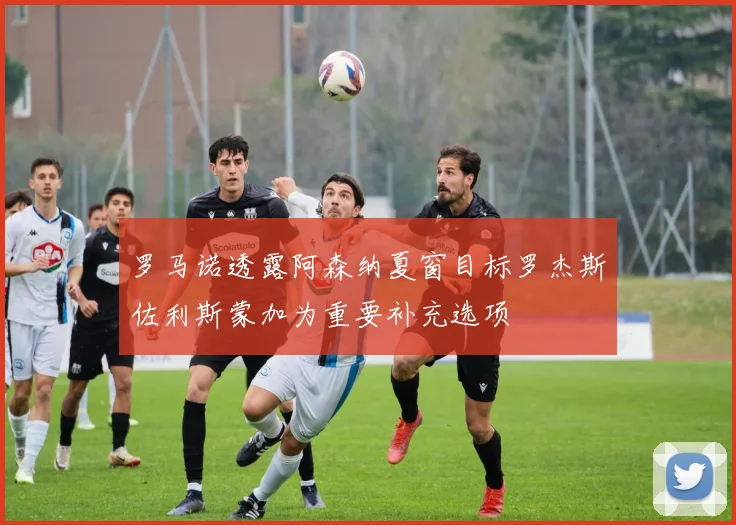 罗马诺透露阿森纳夏窗目标罗杰斯佐利斯蒙加为重要补充选项
