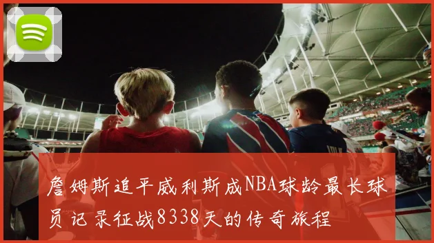 詹姆斯追平威利斯成NBA球龄最长球员记录征战8338天的传奇旅程