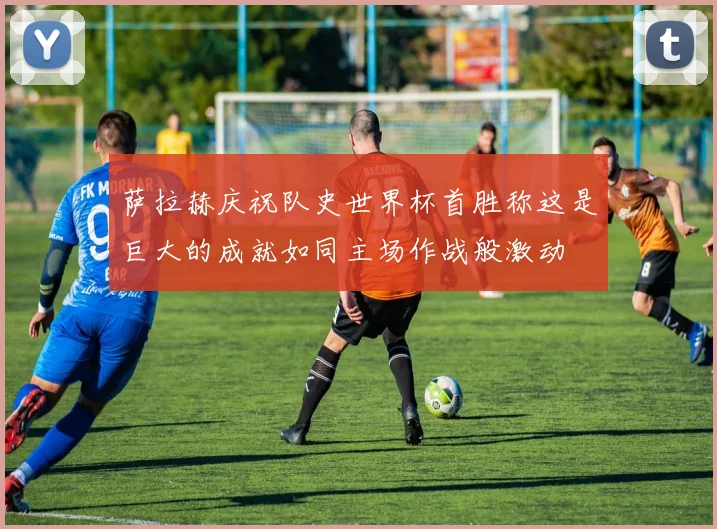萨拉赫庆祝队史世界杯首胜称这是巨大的成就如同主场作战般激动
