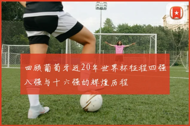 回顾葡萄牙近20年世界杯征程四强八强与十六强的辉煌历程