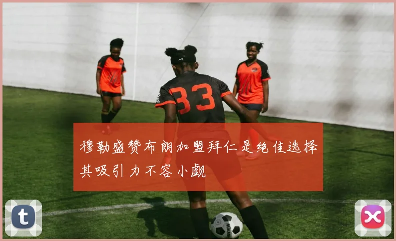 穆勒盛赞布朗加盟拜仁是绝佳选择其吸引力不容小觑