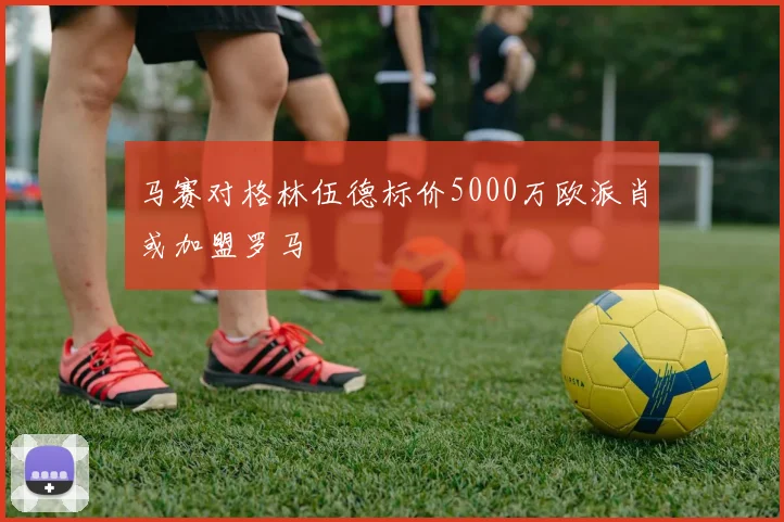 马赛对格林伍德标价5000万欧派肖或加盟罗马