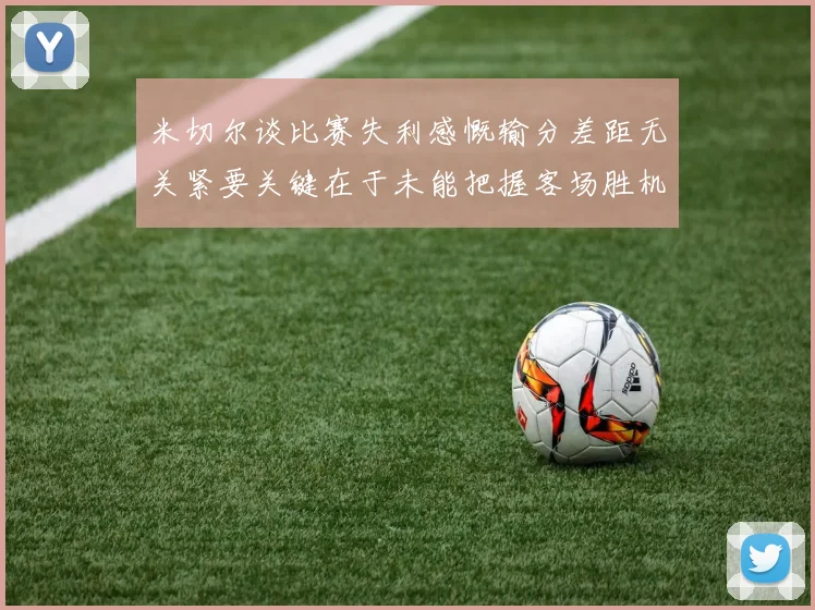 米切尔谈比赛失利感慨输分差距无关紧要关键在于未能把握客场胜机