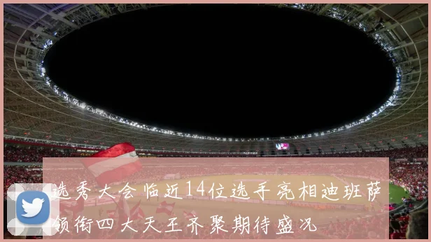 选秀大会临近14位选手亮相迪班萨领衔四大天王齐聚期待盛况