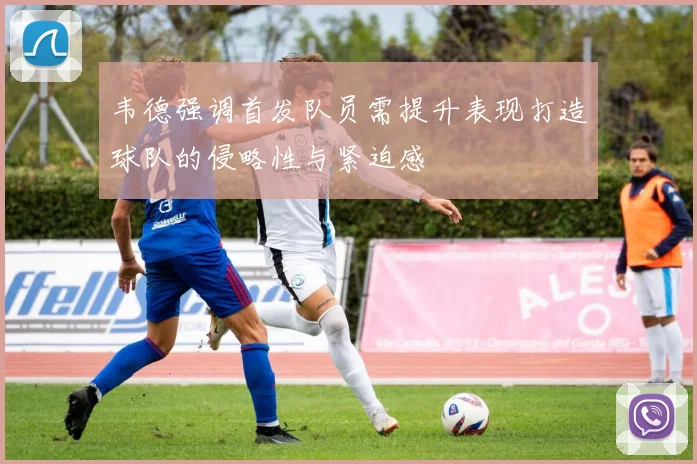 韦德强调首发队员需提升表现打造球队的侵略性与紧迫感