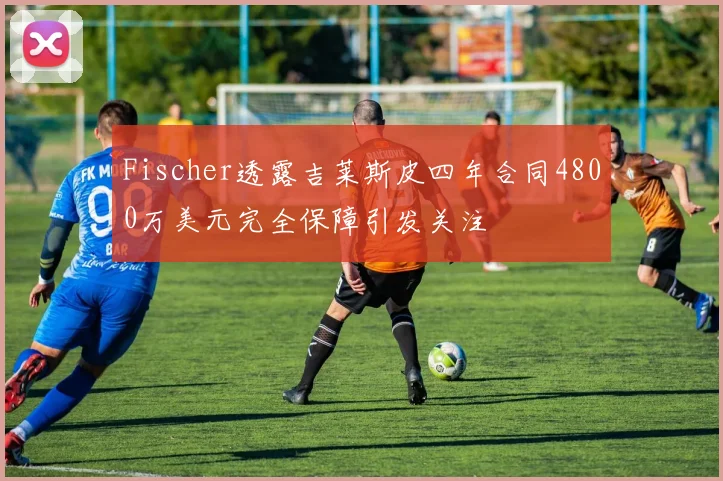 Fischer透露吉莱斯皮四年合同4800万美元完全保障引发关注