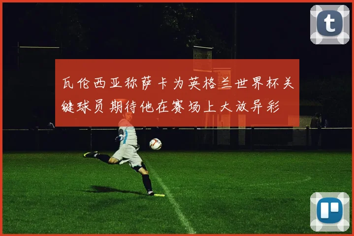 瓦伦西亚称萨卡为英格兰世界杯关键球员期待他在赛场上大放异彩