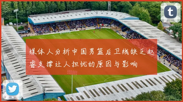 媒体人分析中国男篮后卫线缺乏赵睿支撑让人担忧的原因与影响