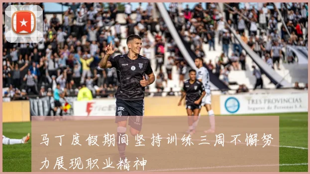 马丁度假期间坚持训练三周不懈努力展现职业精神