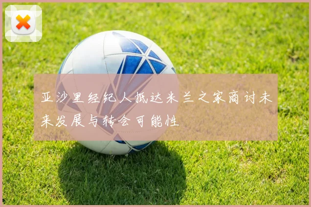 亚沙里经纪人抵达米兰之家商讨未来发展与转会可能性