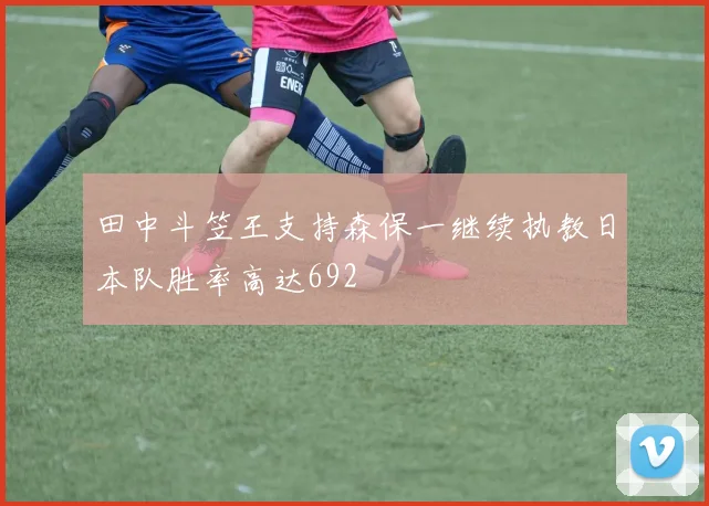 田中斗笠王支持森保一继续执教日本队胜率高达692