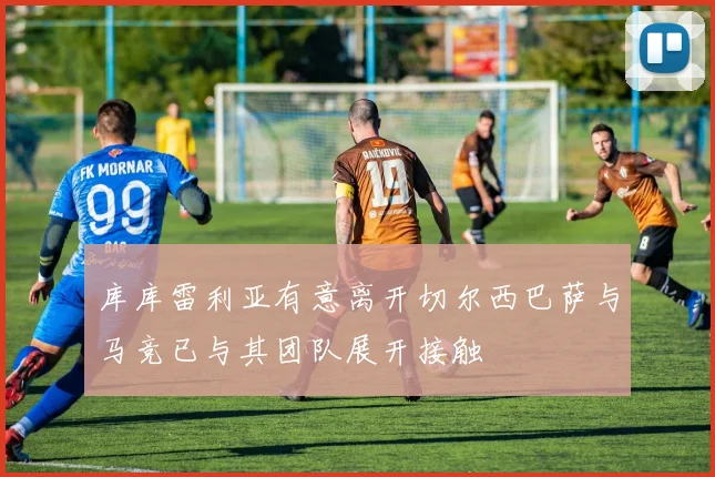 库库雷利亚有意离开切尔西巴萨与马竞已与其团队展开接触