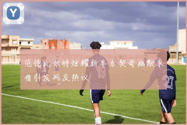 范德比尔特炫耀新车东契奇幽默求借引发网友热议