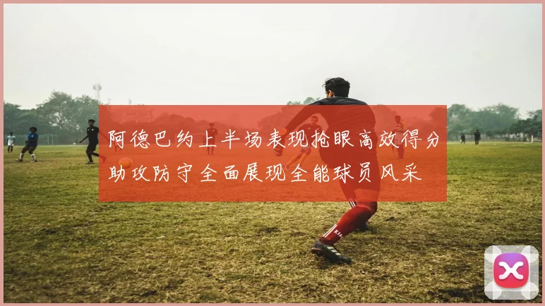 阿德巴约上半场表现抢眼高效得分助攻防守全面展现全能球员风采