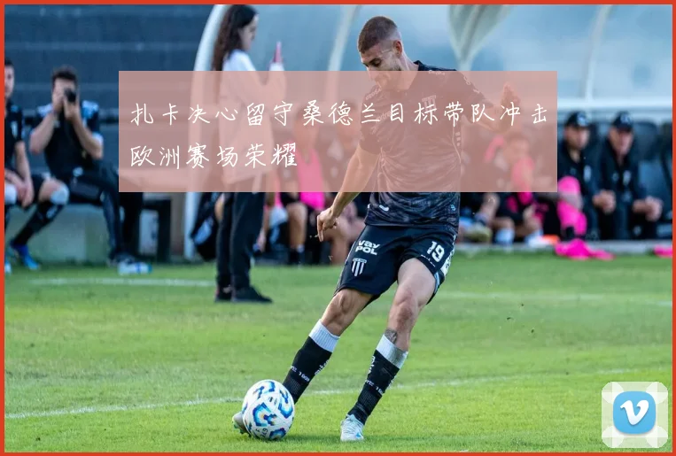 扎卡决心留守桑德兰目标带队冲击欧洲赛场荣耀