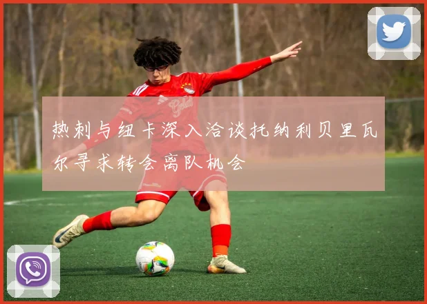 热刺与纽卡深入洽谈托纳利贝里瓦尔寻求转会离队机会