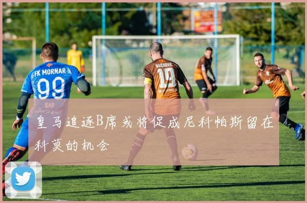 皇马追逐B席或将促成尼科帕斯留在科莫的机会