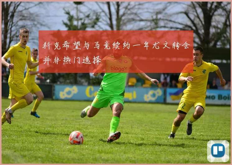 科克希望与马竞续约一年尤文转会并非热门选择